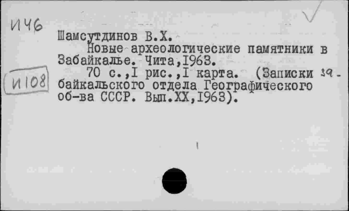 ﻿И 4G
и IO8
Шамсутдинов В.Х.
Новые археологические памятники в Забайкалье. Чита,1%3.
70 с.,1 рис.,1 карта. (Записки забайкальского отдела Географического об-ва СССР. Вып.ХХ,1963).